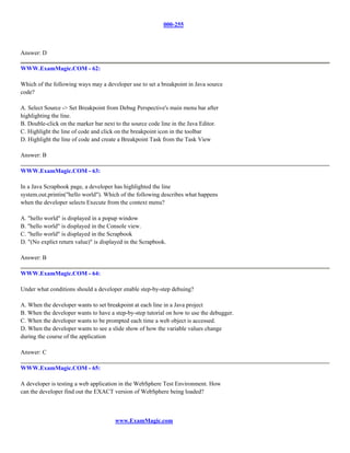 000-255



Answer: D

WWW.ExamMagic.COM - 62:

Which of the following ways may a developer use to set a breakpoint in Java source
code?

A. Select Source -> Set Breakpoint from Debug Perspective's main menu bar after
highlighting the line.
B. Double-click on the marker bar next to the source code line in the Java Editor.
C. Highlight the line of code and click on the breakpoint icon in the toolbar
D. Highlight the line of code and create a Breakpoint Task from the Task View

Answer: B

WWW.ExamMagic.COM - 63:

In a Java Scrapbook page, a developer has highlighted the line
system.out.printin("hello world"). Which of the following describes what happens
when the developer selects Execute from the context menu?

A. "hello world" is displayed in a popup window
B. "hello world" is displayed in the Console view.
C. "hello world" is displayed in the Scrapbook
D. "(No explict return value)" is displayed in the Scrapbook.

Answer: B

WWW.ExamMagic.COM - 64:

Under what conditions should a developer enable step-by-step debuing?

A. When the developer wants to set breakpoint at each line in a Java project
B. When the developer wants to have a step-by-step tutorial on how to use the debugger.
C. When the developer wants to be prompted each time a web object is accessed.
D. When the developer wants to see a slide show of how the variable values change
during the course of the application

Answer: C

WWW.ExamMagic.COM - 65:

A developer is testing a web application in the WebSphere Test Environment. How
can the developer find out the EXACT version of WebSphere being loaded?



                                       www.ExamMagic.com
 