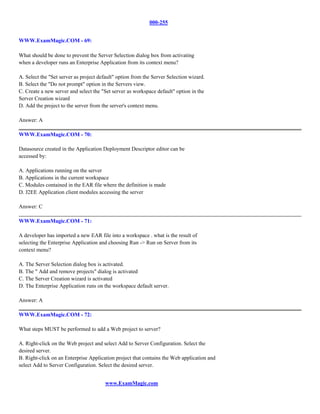000-255


WWW.ExamMagic.COM - 69:

What should be done to prevent the Server Selection dialog box from activating
when a developer runs an Enterprise Application from its context menu?

A. Select the "Set server as project default" option from the Server Selection wizard.
B. Select the "Do not prompt" option in the Servers view.
C. Create a new server and select the "Set server as workspace default" option in the
Server Creation wizard
D. Add the project to the server from the server's context menu.

Answer: A

WWW.ExamMagic.COM - 70:

Datasource created in the Application Deployment Descriptor editor can be
accessed by:

A. Applications running on the server
B. Applications in the current workspace
C. Modules contained in the EAR file where the definition is made
D. J2EE Application client modules accessing the server

Answer: C

WWW.ExamMagic.COM - 71:

A developer has imported a new EAR file into a workspace . what is the result of
selecting the Enterprise Application and choosing Run -> Run on Server from its
context menu?

A. The Server Selection dialog box is activated.
B. The " Add and remove projects" dialog is activated
C. The Server Creation wizard is activated
D. The Enterprise Application runs on the workspace default server.

Answer: A

WWW.ExamMagic.COM - 72:

What steps MUST be performed to add a Web project to server?

A. Right-click on the Web project and select Add to Server Configuration. Select the
desired server.
B. Right-click on an Enterprise Application project that contains the Web application and
select Add to Server Configuration. Select the desired server.


                                        www.ExamMagic.com
 