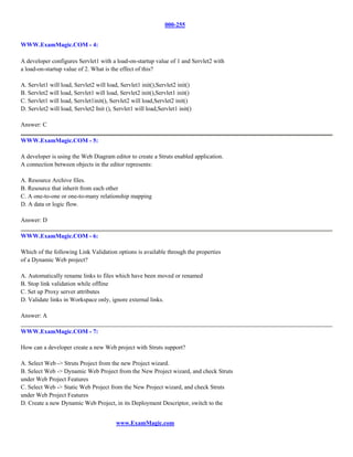 000-255


WWW.ExamMagic.COM - 4:

A developer configures Servlet1 with a load-on-startup value of 1 and Servlet2 with
a load-on-startup value of 2. What is the effect of this?

A. Servlet1 will load, Servlet2 will load, Servlet1 init(),Servlet2 init()
B. Servlet2 will load, Servlet1 will load, Servlet2 init(),Servlet1 init()
C. Servlet1 will load, Servlet1init(), Servlet2 will load,Servlet2 init()
D. Servlet2 will load, Servlet2 Init (), Servlet1 will load,Servlet1 init()

Answer: C

WWW.ExamMagic.COM - 5:

A developer is using the Web Diagram editor to create a Struts enabled application.
A connection between objects in the editor represents:

A. Resource Archive files.
B. Resource that inherit from each other
C. A one-to-one or one-to-many relationship mapping
D. A data or logic flow.

Answer: D

WWW.ExamMagic.COM - 6:

Which of the following Link Validation options is available through the properties
of a Dynamic Web project?

A. Automatically rename links to files which have been moved or renamed
B. Stop link validation while offline
C. Set up Proxy server attributes
D. Validate links in Workspace only, ignore external links.

Answer: A

WWW.ExamMagic.COM - 7:

How can a developer create a new Web project with Struts support?

A. Select Web -> Struts Project from the new Project wizard.
B. Select Web -> Dynamic Web Project from the New Project wizard, and check Struts
under Web Project Features
C. Select Web -> Static Web Project from the New Project wizard, and check Struts
under Web Project Features
D. Create a new Dynamic Web Project, in its Deployment Descriptor, switch to the


                                         www.ExamMagic.com
 