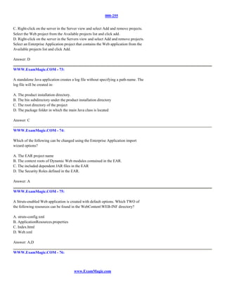 000-255


C. Right-click on the server in the Server view and select Add and remove projects.
Select the Web project from the Available projects list and click add.
D. Right-click on the server in the Servers view and select Add and remove projects.
Select an Enterprise Application project that contains the Web application from the
Available projects list and click Add.

Answer: D

WWW.ExamMagic.COM - 73:

A standalone Java application creates a log file without specifying a path-name. The
log file will be created in:

A. The product installation directory.
B. The bin subdirectory under the product installation directory
C. The root directory of the project
D. The package folder in which the main Java class is located

Answer: C

WWW.ExamMagic.COM - 74:

Which of the following can be changed using the Enterprise Application import
wizard options?

A. The EAR project name
B. The context roots of Dynamic Web modules contained in the EAR.
C. The included dependent JAR files in the EAR
D. The Security Roles defined in the EAR.

Answer: A

WWW.ExamMagic.COM - 75:

A Struts-enabled Web application is created with default options. Which TWO of
the following resources can be found in the WebContentWEB-INF directory?

A. struts-config.xml
B. ApplicationResources.properties
C. Index.html
D. Web.xml

Answer: A,D

WWW.ExamMagic.COM - 76:



                                       www.ExamMagic.com
 
