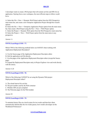 000-255


A developer wants to create a Web project that will contain servlets and JSPs for an
application. Starting from a new workspace, the most efficient steps to follow would
be to:

A. Select the File ->New -> Dynamic Web Project option from the J2EE Perspective
main menu bar, and create a new Enterprise Application Project through the wizard's
options.
B. Select the File -> New -> Enterprise Application Project option from the main menu
bar, then create a Web Project using the File -> New -> Web Project option.
C. Select the Project -> Dynamic Web option from the Web Perspective main menu bar.
D. Select the Project -> New -> Web Project option from the main menu in any
perspective

Answer: A

WWW.ExamMagic.COM - 77:

Which TWO of the following methods below are SAFEST when working with
Application Deployment Descriptors?

A. Use the Source page of the Application Deployment Descriptor editor.
B. Edit the application.xml file directly.
C. Use the pages of the Application Deployment Descriptor editor (except the Source
page)
D. Expand the Deployment Descriptor entry in Project Explorer view and work directly
with the entries.

Answer: C,D

WWW.ExamMagic.COM - 78:

Which of the following CANNOT be set using the Dynamic Web project
Deployment Descriptor editor?

A. The reload interval for servlets
B. The port number used by the Web container
C. Whether JSPs are pre-compiled
D. The Welcome pages for the Web module

Answer: B

WWW.ExamMagic.COM - 79:

To maintain history files on a local system for two weeks and then have them
automatically deleted after the two weeks passes, how would a developer set the
Workbench Preferences?


                                       www.ExamMagic.com
 