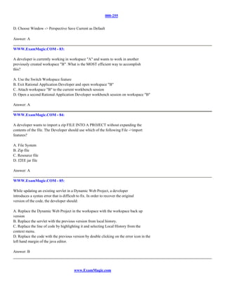 000-255


D. Choose Window -> Perspective Save Current as Default

Answer: A

WWW.ExamMagic.COM - 83:

A developer is currently working in workspace "A" and wants to work in another
previously created workspace "B" .What is the MOST efficient way to accomplish
this?

A. Use the Switch Workspace feature
B. Exit Rational Application Developer and open workspace "B"
C. Attach workspace "B" to the current workbench session
D. Open a second Rational Application Developer workbench session on workspace "B"

Answer: A

WWW.ExamMagic.COM - 84:

A developer wants to import a zip FILE INTO A PROJECT without expanding the
contents of the file. The Developer should use which of the following File ->import
features?

A. File System
B. Zip file
C. Resource file
D. J2EE jar file

Answer: A

WWW.ExamMagic.COM - 85:

While updating an existing servlet in a Dynamic Web Project, a developer
introduces a syntax error that is difficult to fix. In order to recover the original
version of the code, the developer should:

A. Replace the Dynamic Web Project in the workspace with the workspace back up
version
B. Replace the servlet with the previous version from local history.
C. Replace the line of code by highlighting it and selecting Local History from the
context menu.
D. Replace the code with the previous version by double clicking on the error icon in the
left hand margin of the java editor.

Answer: B



                                          www.ExamMagic.com
 
