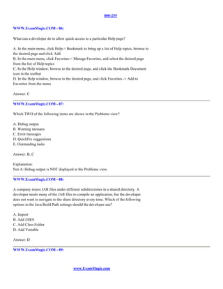 000-255


WWW.ExamMagic.COM - 86:

What can a developer do to allow quick access to a particular Help page?

A. In the main menu, click Help-> Bookmark to bring up a list of Help topics, browse to
the desired page and click Add.
B. In the main menu, click Favorites-> Manage Favorites, and select the desired page
from the list of Help topics
C. In the Help window, browse to the desired page, and click the Bookmark Document
icon in the toolbar
D. In the Help window, browse to the desired page, and click Favorites -> Add to
Favorites from the menu

Answer: C

WWW.ExamMagic.COM - 87:

Which TWO of the following items are shown in the Problems view?

A. Debug output
B. Warning messaes
C. Error messages
D. QuickFix suggestions
E. Outstanding tasks

Answer: B, C

Explanation:
Not A: Debug output is NOT displayed in the Problems view.

WWW.ExamMagic.COM - 88:

A company stores JAR files under different subdirectories in a shared directory. A
developer needs many of the JAR files to compile an application, but the developer
does not want to navigate to the share directory every time. Which of the following
options in the Java Build Path settings should the developer use?

A. Import
B. Add JARS
C. Add Class Folder
D. Add Variable

Answer: D

WWW.ExamMagic.COM - 89:



                                       www.ExamMagic.com
 