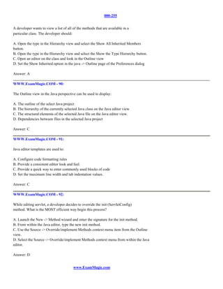 000-255


A developer wants to view a list of all of the methods that are available in a
particular class. The developer should:

A. Open the type in the Hierarchy view and select the Show All Inherited Members
button.
B. Open the type in the Hierarchy view and select the Show the Type Hierarchy button.
C. Open an editor on the class and look in the Outline view
D. Set the Show Inherited option in the java -> Outline page of the Preferences dialog

Answer: A

WWW.ExamMagic.COM - 90:

The Outline view in the Java perspective can be used to display:

A. The outline of the select Java project
B. The hierarchy of the currently selected Java class on the Java editor view
C. The structural elements of the selected Java file on the Java editor view.
D. Dependencies between files in the selected Java project

Answer: C

WWW.ExamMagic.COM - 91:

Java editor templates are used to:

A. Configure code formatting rules
B. Provide a consistent editor look and feel.
C. Provide a quick way to enter commonly used blocks of code
D. Set the maximum line width and tab indentation values.

Answer: C

WWW.ExamMagic.COM - 92:

While editing servlet, a developer decides to override the init (ServletConfig)
method. What is the MOST efficient way begin this process?

A. Launch the New -> Method wizard and enter the signature for the init method.
B. From within the Java editor, type the new init method.
C. Use the Source -> Override/implement Methods context menu item from the Outline
view.
D. Select the Source -> Override/implement Methods context menu from within the Java
editor.

Answer: D


                                        www.ExamMagic.com
 