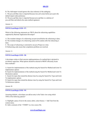 000-255


B. The Add import wizard ignores this class reference of the ambiguity
C. The java.util.Date class is imported because Java.util comes before java.sql in the
default import order preference
D. The java.sql.Date class is imported because java.sql.Date is a subclass of
java.util.Date and inherits the same method signatures

Answer: A

WWW.ExamMagic.COM - 97:

Which of the following statements are TRUE about the refactoring capabilities
supported by Rational Application Developer?

A. The resultant changes of a refactoring can previewed before the refactoring is done.
B. The resultant changes of a refactoring cannot all be undone after the refactoring is
done.
C. The scope of refactoring is restricted to one java Project at a time.
D. Refactoring code ensure that compilation problems are resolved.

Answer: A

WWW.ExamMagic.COM - 98:

A developer wishes to find concrete implementations of a method that is declared in
an abstract superclass. What options should be selected to MOST efficiently locate
these methods?

A. Search for implementations of the method using the Search For Method and Limit To
implementers options
B. Search for implementations of the method using the Search For Method and Limit To
Declaration options
C. Search for types that extend the abstract class by using the Search For Type and Limit
To implementers options
D. Search for types that extend the abstract class by using the Search For Type and Limit
To References options

Answer: B

WWW.ExamMagic.COM - 99:

Assuming defaults, a developer can add an entry in the Tasks view using which
TWO of the following options?

A. Highlight a piece of text in the source editor, select Source -> Add Task from the
context menu.
B. Add a comment of the "//TODO" in a Java source file.


                                        www.ExamMagic.com
 