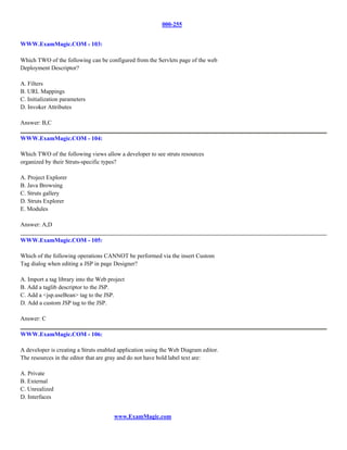 000-255


WWW.ExamMagic.COM - 103:

Which TWO of the following can be configured from the Servlets page of the web
Deployment Descriptor?

A. Filters
B. URL Mappings
C. Initialization parameters
D. Invoker Attributes

Answer: B,C

WWW.ExamMagic.COM - 104:

Which TWO of the following views allow a developer to see struts resources
organized by their Struts-specific types?

A. Project Explorer
B. Java Browsing
C. Struts gallery
D. Struts Explorer
E. Modules

Answer: A,D

WWW.ExamMagic.COM - 105:

Which of the following operations CANNOT be performed via the insert Custom
Tag dialog when editing a JSP in page Designer?

A. Import a tag library into the Web project
B. Add a taglib descriptor to the JSP.
C. Add a <jsp.useBean> tag to the JSP.
D. Add a custom JSP tag to the JSP.

Answer: C

WWW.ExamMagic.COM - 106:

A developer is creating a Struts enabled application using the Web Diagram editor.
The resources in the editor that are gray and do not have bold label text are:

A. Private
B. External
C. Unrealized
D. Interfaces


                                       www.ExamMagic.com
 