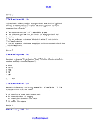 000-255



Answer: C

WWW.ExamMagic.COM - 107:

S developer has a Partially complete Web application at the C:rootwebApplication
directory. In order to continue development in Rational Application Developer,
what could the developer do?

A. Open a new workspace at C:ROOTWEBaPPLICATION
B. Open a new workspace at C:root, and create a new Web project called web
Application.
C. From any workspace, create a new Web project, setting the context root to
C:rootwebApplication.
D. From any workspace, create a new Web project, and selectively import the files from
C:rootwebApplication.

Answer: D

WWW.ExamMagic.COM - 108:

A company is designing Web application. Which TWO of the following technologies
provide a model-view-controller framework?

A. Struts
B. Servlet
C. JSTL
D. JSF
E. SDO

Answer: A,D

WWW.ExamMagic.COM - 109:

When a developer creates a servlet using the SERVLET WIZARD, WHAT IS THE
PURPOSE OF THE SERVLET NAME?

A. It is required to be used as the servlet class name
B. It is used in the default URL mapping
C. It is used to create an interface to the servlet
D. It is used for filter mapping

Answer: B

WWW.ExamMagic.COM - 110:



                                         www.ExamMagic.com
 