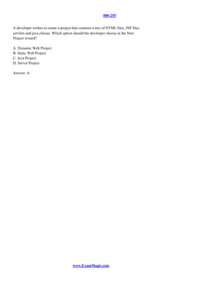 000-255


A developer wishes to create a project that contains a mix of HTML files, JSP files,
servlets and java classes. Which option should the developer choose in the New
Project wizard?

A. Dynamic Web Project
B. Static Web Project
C. Java Project
D. Server Project

Answer: A




                                       www.ExamMagic.com
 