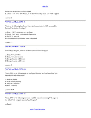 000-255


Extensions tab, select Add Struts Support.
E. Create a new Static Web Project, in its Properties dialog select Add Struts Support

Answer: B

WWW.ExamMagic.COM - 8:

Which of the following JavaServer Faces development tasks is NOT supported by
Rational Application Developer?

A. Bind a JSF UI component to a JavaBean
B. Create Faces tables within another Faces table
C. Use JSTL with JSF
D. Add a custom UI component to the Palette view

Answer: D

WWW.ExamMagic.COM - 9:

Within Page Designer, what are the three representations of a page?

A. Page, View, and Run
B. Page, View, and Execute
C. Design, Source, and Execute
D. Design, Source, and Preview

Answer: D

WWW.ExamMagic.COM - 10:

Which TWO of the following can be configured from the Servlets Page of the Web
Deployment Descriptor editor?

A. Load on Startup
B. Web Servlets Binding
C. Tag Lib References
D. URL Mappings

Answer: A,D

WWW.ExamMagic.COM - 11:

Which TWO of the following views are available to assist composing Web pages in
the default Web perspective using Page Designer?

A. Palette


                                       www.ExamMagic.com
 