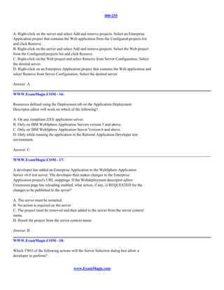 000-255



A. Right-click on the server and select Add and remove projects. Select an Enterprise
Application project that contains the Web application from the Configured projects list
and click Remove.
B. Right-click on the server and select Add and remove projects. Select the Web project
from the Configured projects list and click Remove.
C. Right-click on the Web project and select Remove from Server Configuration. Select
the desired server.
D. Right-click on an Enterprise Application project that contains the Web application and
select Remove from Server Configuration. Select the desired server.

Answer: A

WWW.ExamMagic.COM - 16:

Resources defined using the Deployment tab on the Application Deployment
Descriptor editor will work on which of the following?

A. On any compliant J2EE application server.
B. Only on IBM WebSphere Application Servers version 5 and above.
C. Only on IBM WebSphere Application Server Version 6 and above.
D. Only while running the application in the Rational Application Developer test
environment.

Answer: C

WWW.ExamMagic.COM - 17:

A developer has added an Enterprise Application to the WebSphere Application
Server v6.0 test server. The developer then makes changes to the Enterprise
Application project's URL mappings. If the Webdeployment descriptor editor
Extensions page has reloading enabled, what action, if any, is REQUESTED for the
changes to be published to the server?

A. The server must be restarted.
B. No action is required on the server
C. The project must be removed and then added to the server from the server context
menu.
D. Result the project from the server context menu.

Answer: B

WWW.ExamMagic.COM - 18:

Which TWO of the following actions will the Server Selection dialog box allow a
developer to perform?


                                       www.ExamMagic.com
 