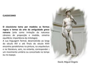 CLASSICISMO
O classicismo toma por modelos as formas,
regras e temas da arte da antiguidade greco-
romana (arte como imitação da natureza;
cânones de proporção e medida, simetria,
equilíbrio; importância da mitologia).
A sua linguagem formal, desenvolvida ao longo
do século XVI e até finais do século XVIII,
encontra paralelismos na pintura, na arquitectura
e na literatura, sem, no entanto, corresponder a
um movimento unitário ou concertado no tempo
ou no espaço.
David, Miguel Ângelo
 
