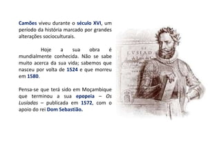 Camões viveu durante o século XVI, um
período da história marcado por grandes
alterações socioculturais.
Hoje a sua obra é
mundialmente conhecida. Não se sabe
muito acerca da sua vida; sabemos que
nasceu por volta de 1524 e que morreu
em 1580.
Pensa-se que terá sido em Moçambique
que terminou a sua epopeia – Os
Lusíadas – publicada em 1572, com o
apoio do rei Dom Sebastião.
 
