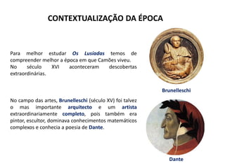 CONTEXTUALIZAÇÃO DA ÉPOCA
Para melhor estudar Os Lusíadas temos de
compreender melhor a época em que Camões viveu.
No século XVI aconteceram descobertas
extraordinárias.
No campo das artes, Brunelleschi (século XV) foi talvez
o mas importante arquitecto e um artista
extraordinariamente completo, pois também era
pintor, escultor, dominava conhecimentos matemáticos
complexos e conhecia a poesia de Dante.
Brunelleschi
Dante
 