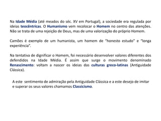 Na Idade Média (até meados do séc. XV em Portugal), a sociedade era regulada por
ideias teocêntricas. O Humanismo vem recolocar o Homem no centro das atenções.
Não se trata de uma rejeição de Deus, mas de uma valorização do próprio Homem.
Camões é exemplo de um humanista, um homem de “honesto estudo” e “longa
experiência”.
Na tentativa de dignificar o Homem, foi necessário desenvolver valores diferentes dos
defendidos na Idade Média. É assim que surge o movimento denominado
Renascimento: voltam a nascer os ideias das culturas greco-latinas (Antiguidade
Clássica).
A este sentimento de admiração pela Antiguidade Clássica e a este desejo de imitar
e superar os seus valores chamamos Classicismo.
 