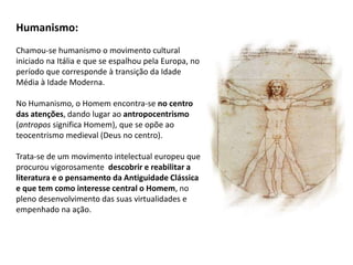 Humanismo:
Chamou-se humanismo o movimento cultural
iniciado na Itália e que se espalhou pela Europa, no
período que corresponde à transição da Idade
Média à Idade Moderna.
No Humanismo, o Homem encontra-se no centro
das atenções, dando lugar ao antropocentrismo
(antropos significa Homem), que se opõe ao
teocentrismo medieval (Deus no centro).
Trata-se de um movimento intelectual europeu que
procurou vigorosamente descobrir e reabilitar a
literatura e o pensamento da Antiguidade Clássica
e que tem como interesse central o Homem, no
pleno desenvolvimento das suas virtualidades e
empenhado na ação.
 