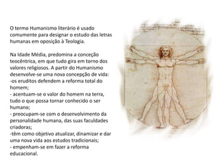 O termo Humanismo literário é usado
comumente para designar o estudo das letras
humanas em oposição à Teologia.
Na Idade Média, predomina a conceção
teocêntrica, em que tudo gira em torno dos
valores religiosos. A partir do Humanismo
desenvolve-se uma nova concepção de vida:
-os eruditos defendem a reforma total do
homem;
- acentuam-se o valor do homem na terra,
tudo o que possa tornar conhecido o ser
humano;
- preocupam-se com o desenvolvimento da
personalidade humana, das suas faculdades
criadoras;
-têm como objetivo atualizar, dinamizar e dar
uma nova vida aos estudos tradicionais;
- empenham-se em fazer a reforma
educacional.
 
