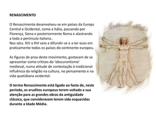 RENASCIMENTO
O Renascimento desenvolveu-se em países da Europa
Central e Ocidental, como a Itália, passando por
Florença, Siena e posteriormente Roma e alastrando
a toda a península italiana..
Nos sécs. XIV a XVI veio a difundir-se e a ter ecos em
praticamente todos os países do continente europeu.
As figuras de proa deste movimento, gostavam de se
apresentar como críticos do ‘obscurantismo’
medieval, numa atitude de contestação à tradicional
influência da religião na cultura, no pensamento e na
vida quotidiana ocidental.
O termo Renascimento está ligado ao facto de, neste
período, os eruditos europeus terem voltado a sua
atenção para as grandes obras da antiguidade
clássica, que consideravam terem sido esquecidas
durante a Idade Média.
 