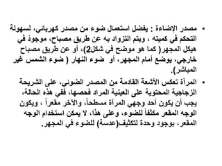 ‫• مصدر اإلضاءة : يفضل استعمال ضوء من مصدر كهربائي، لسهولة‬
   ‫التحكم في كميته ، ويتم التزواد به عن طريق مصباح، موجود في‬
      ‫ً‬
    ‫هيكل المجهر( كما هو موضح في شكل2)، أو عن طريق مصباح‬
 ‫خارجي، يوضع أمام المجهر، أو ضوء النهار ( ضوء الشمس غير‬
                                                       ‫المباشر).‬
   ‫• المرآة تعكس األشعة القادمة من المصدر الضوئي، على الشريحة‬
    ‫الزجاجية المحتوية على العينية المراد فحصها، ففي هذه الحالة،‬
   ‫يجب أن يكون أحد وجهي المرآة مسطحاً، واآلخر مقعراً ، ويكون‬
     ‫الوجه المقعر مكثفا ً للضوء، وعلى هذا، ال يمكن استخدام الوجه‬
           ‫المقعر، بوجود وحدة لتكثيف(عدسة) للضوء في المجهر.‬
 