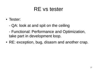 RE vs tester
●   Tester:
    - QA: look at and spit on the ceiling
    - Functional: Performance and Optimization,
    take part in development loop.
●   RE: exception, bug, disasm and another crap.




                                                   27
 