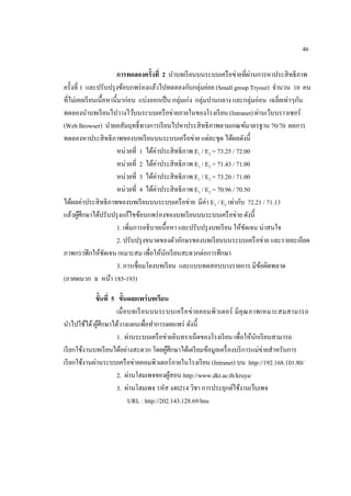 46

                                                                              ่
                        กำรทดลองครั้งที่ 2 นาบทเรี ยนบนระบบเครื อข่ายที่ผานการหาประสิ ทธิภาพ
ครั้งที่ 1 และปรับปรุ งข้อบกพร่ องแล้วไปทดลองกับกลุ่มย่อย (Small group Tryout) จานวน 10 คน
ที่ไม่เคยเรี ยนเนื้อหานี้มาก่อน แบ่งออกเป็ น กลุ่มเก่ง กลุ่มปานกลาง และกลุ่มอ่อน เฉลี่ยเท่าๆกัน
ทดลองนาบทเรี ยนไปวางไว้บนระบบเครื อข่ายภายในของโรงเรี ยน (Intranet) ผ่านเว็บบราวเซอร์
(Web Browser) นาผลสัมฤทธิ์ ทางการเรี ยนไปหาประสิ ทธิ ภาพตามเกณฑ์มาตรฐาน 70/70 ผลการ
ทดลองหาประสิ ทธิ ภาพของบทเรี ยนบนระบบเครื อข่าย แต่ละชุด ได้ผลดังนี้
                        หน่วยที่ 1 ได้ค่าประสิ ทธิ ภาพ E1 / E2 = 73.25 / 72.00
                        หน่วยที่ 2 ได้ค่าประสิ ทธิ ภาพ E1 / E2 = 71.43 / 71.00
                        หน่วยที่ 3 ได้ค่าประสิ ทธิ ภาพ E1 / E2 = 73.20 / 71.00
                        หน่วยที่ 4 ได้ค่าประสิ ทธิ ภาพ E1 / E2 = 70.96 / 70.50
ได้ผลค่าประสิ ทธิ ภาพของบทเรี ยนบนระบบเครื อข่าย มีค่า E1 / E2 เท่ากับ 72.21 / 71.13
แล้วผูศึกษาได้ปรับปรุ งแก้ไขข้อบกพร่ องของบทเรี ยนบนระบบเครื อข่าย ดังนี้
        ้
                        1. เพิ่มการอธิ บายเนื้ อหา และปรับปรุ งบทเรี ยน ให้ชดเจน น่าสนใจ
                                                                            ั
                        2. ปรับปรุ งขนาดของตัวอักษรของบทเรี ยนบนระบบเครื อข่าย และรายละเอียด
ภาพกราฟิ กให้ชดเจน เหมาะสม เพื่อให้นกเรี ยนสะดวกต่อการศึกษา
                   ั                        ั
                        3. การเชื่อมโยงบทเรี ยน และแบบทดสอบบางรายการ มีขอผิดพลาด ้
(ภาคผนวก ฉ หน้า 185-193)

             ขั้นที่ 5 ขั้นเผยแพร่ บทเรียน
                       เมื่ อบทเรี ย นบนระบบเครื อ ข่ า ยคอมพิ วเตอร์ มี คุ ณ ภาพเหมาะสมสามารถ
นาไปใช้ได้ ผูศึกษาได้วางแผนเพื่อทาการเผยแพร่ ดังนี้
               ้
                       1. ผ่านระบบเครื อข่ายอินทราเน็ตของโรงเรี ยน เพื่อให้นกเรี ยนสามารถ
                                                                                ั
เรี ยกใช้งานบทเรี ยนได้อย่างสะดวก โดยผูศึกษาได้เตรี ยมข้อมูลเครื่ องบริ การแม่ข่ายสาหรับการ
                                            ้
เรี ยกใช้งานผ่านระบบเครื อข่ายคอมพิวเตอร์ ภายในโรงเรี ยน (Intranet) บน http://192.168.101.80/
                       2. ผ่านโฮมเพจของผูสอน http://www.dkt.ac.th/kruya/
                                              ้
                       3. ผ่านโฮมเพจ รหัส ง40214 วิชา การประยุกต์ใช้งานเว็บเพจ
                             URL : http://202.143.128.69/lms
 