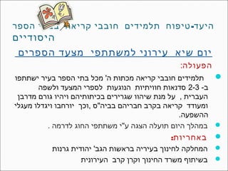 ‫היעד- טיפוח תלמידים חובבי קריאה בבתי הספר‬
‫היסודיים‬
 ‫יום שיא עירוני למשתתפי מצעד הספרים‬
                                              ‫הפעולה:‬
‫‪ ‬תלמידים חובבי קריאה מכתות ה' מכל בתי הספר בעיר ישתתפו‬
       ‫ב- 3-2 סדנאות חוויתיות הנוגעות לספרי המצעד ולשפה‬
 ‫העברית , על מנת שיהוו שגרירים בכיתותיהם ויהיו גורם מדרבן‬
‫ומעודד קריאה בקרב חבריהם בביה"ס ,וכך יורחבו ויגדלו מעגלי‬
                                                  ‫ההשפעה.‬
          ‫‪ ‬במהלך היום תועלה הצגה ע"י משתתפי החוג לדרמה .‬
                                                ‫‪ ‬באחריות:‬
            ‫‪ ‬המחלקה לחינוך בעיריה בראשות הגב' יהודית גרנות‬
                     ‫‪ ‬בשיתוף משרד החינוך וקרן קרב העירונית‬
 