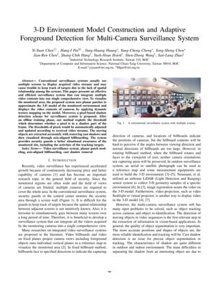 3-D Environment Model Construction and Adaptive
 Foreground Detection for Multi-Camera Surveillance System
          Yi-Yuan Chen1† , Hung-I Pai2† , Yung-Huang Huang∗ , Yung-Cheng Cheng∗ , Yong-Sheng Chen∗
           Jian-Ren Chen† , Shang-Chih Hung† , Yueh-Hsun Hsieh† , Shen-Zheng Wang† , San-Lung Zhao†
                                      †
                                       Industrial Technology Research Institute, Taiwan 310, ROC
               ∗
                   Department of Computer and Information Science, National Chiao-Tung University, Taiwan 30010, ROC
                                             E-mail:1 yiyuan@itri.org.tw, 2 HIpai@itri.org.tw



   Abstract— Conventional surveillance systems usually use
multiple screens to display acquired video streams and may
cause trouble to keep track of targets due to the lack of spatial
relationship among the screens. This paper presents an effective
and efﬁcient surveillance system that can integrate multiple
video contents into one single comprehensive view. To visualize
the monitored area, the proposed system uses planar patches to
approximate the 3-D model of the monitored environment and
displays the video contents of cameras by applying dynamic
texture mapping on the model. Moreover, a pixel-based shadow
detection scheme for surveillance system is proposed. After
an ofﬂine training phase, our method exploits the threshold
which determines whether a pixel is in a shadow part of the                  Fig. 1.   A conventional surveillance system with multiple screens.
frame. The thresholds of pixels would be automatically adjusted
and updated according to received video streams. The moving
objects are extracted accurately with removing cast shadows and
then visualized through axis-aligned billboarding. The system
                                                                          direction of cameras, and locations of billboards indicate
provides security guards a better situational awareness of the            the positions of cameras, but the billboard contents will be
monitored site, including the activities of the tracking targets.         hard to perceive if the angles between viewing direction and
   Index Terms— Video surveillance system, planar patch mod-              normal directions of billboards are too large. However, in
eling, axis-aligned billboarding, cast shadow removal                     rotating billboard method, when the billboard rotates and
                                                                          faces to the viewpoint of user, neither camera orientations
                        I. I NTRODUCTION                                  nor capturing areas will be preserved. In outdoor surveillance
   Recently, video surveillance has experienced accelerated               system, an aerial or satellite photograph can be used as
growth because of continuously decreasing price and better                a reference map and some measurement equipments are
capability of cameras [1] and has become an important                     used to build the 3-D environment [3]–[5]. Neumann, et al.
research topic in the general ﬁeld of security. Since the                 utilized an airborne LiDAR (Light Detection and Ranging)
monitored regions are often wide and the ﬁeld of views                    sensor system to collect 3-D geometry samples of a speciﬁc
of cameras are limited, multiple cameras are required to                  environment [6]. In [3], image registration seams the video on
cover the whole area. In the conventional surveillance system,            the 3-D model. Furthermore, video projection, such as video
security guards in the control center monitor the security                ﬂashlight or virtual projector, is another way to display video
area through a screen wall (Figure 1). It is difﬁcult for the             in the 3-D model [4], [7].
guards to keep track of targets because the spatial relationship             However, the multi-camera surveillance system still has
between adjacent screens is not intuitively known. Also, it is            many open problems to be solved, such as object tracking
tiresome to simultaneously gaze between many screens over                 across cameras and object re-identiﬁcation. The detection of
a long period of time. Therefore, it is beneﬁcial to develop a            moving objects in video sequences is the ﬁrst relevant step in
surveillance system that can integrate all the videos acquired            the extraction of information in vision-based applications. In
by the monitoring cameras into a single comprehensive view.               general, the quality of object segmentation is very important.
   Many researches on integrated video surveillance systems               The more accurate positions and shapes of objects are, the
are proposed in the literature. Video billboards and video                more reliable identiﬁcation and tracking will be. Cast shadow
on ﬁxed planes project camera views including foreground                  detection is an issue for precise object segmentation or
objects onto individual vertical planes in a reference map to             tracking. The characteristics of shadow are quite different
visualize the monitored area [2]. In ﬁxed billboard method,               in outdoor and indoor environment. The main difﬁculties in
billboards face to speciﬁed directions to indicate the capturing          separating the shadow from an interesting object are due to




                                                                    988
 