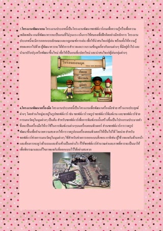 3.โครงงานพัฒนาเกม โครงงานประเภทนี้เป็ นโครงงานพัฒนาซอฟต์แวร์เกมเพื่อความรู้หรื อเพื่อความ
เพลิดเพลิน เกมที่พฒนาควรจะเป็ นเกมที่ไม่รุนแรง เน้นการใช้สมองเพื่อฝึ กคิดอย่างมีหลักการ โครงงาน
                  ั
ประเภทนี้จะมีการออกแบบลักษณะและกฎเกณฑ์การเล่น เพื่อให้น่าสนใจแก่ผเู้ ล่น พร้อมทั้งให้ความรู้
สอดแทรกไปด้วย ผูพฒนาควรจะได้ทาการสารวจและรวบรวมข้อมูลเกี่ยวกับเกมต่างๆ ที่มีอยูทวไป และ
                    ้ ั                                                                    ่ ั่
นามาปรับปรุ งหรื อพัฒนาขึ้นใหม่ เพื่อให้เป็ นเกมที่แปลกใหม่ และน่าสนใจแก่ผเู้ ล่นกลุ่มต่างๆ




4.โครงงานพัฒนาเครื่องมือ โครงงานประเภทนี้เป็ นโครงงานเพื่อพัฒนาเครื่ องมือช่วย สร้างงานประยุกต์
ต่างๆ โดยส่วนใหญ่จะอยูในรู ปซอฟต์แวร์ เช่น ซอฟต์แวร์วาดรู ป ซอฟต์แวร์พิมพ์งาน และซอฟต์แวร์ช่วย
                             ่
การมองวัตถุในมุมต่างๆ เป็ นต้น สาหรับซอฟต์แวร์เพื่อการพิมพ์งานนั้นสร้างขึ้นเป็ นโปรแกรมประมวลคา
ซึ่งจะเป็ นเครื่ องมือให้เราใช้ในการพิมพ์งานต่างๆบนเครื่ องคอมพิวเตอร์ ส่วนซอฟต์แวร์การวาดรู ป
พัฒนาขึ้นเพื่ออานวยความสะดวกให้การวาดรู ปบนเครื่ องคอมพิวเตอร์ให้เป็ นไปได้ โดยง่าย สาหรับ
ซอฟต์แวร์ช่วยการมองวัตถุในมุมต่างๆ ใช้สาหรับช่วยการออกแบบสิ่งของ อาทิเช่น ผูใช้วาดแจกันด้านหน้า
                                                                                  ้
และต้องการจะดูว่าด้านบนและด้านข้างเป็ นอย่างไร ก็ให้ซอฟต์แวร์คานวณค่าและภาพที่ควรจะเป็ นมาให้
เพื่อพิจารณาและแก้ไขภาพแจกันที่ออกแบบไว้ได้อย่างสะดวก
 