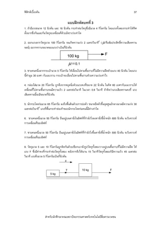 ฟสิกสเบื้องตน                                                                                         37

                                           แบบฝกหัดบทที่ 3
1. ถามีแรงขนาด 12 นิวตัน และ 16 นิวตัน กระทําตอวัตถุซึ่งมีมวล 4 กิโลกรัม โดยแรงทั้งสองกระทําใหทิศ
ตั้งฉากซึ่งกันและกันวัตถุจะเคลื่อนที่ดวยอัตราเรงเทาใด

2. ออกแรงลากวัตถุมวล 100 กิโลกรัม จนเกิดความเรง 2 เมตร/วินาที2 ( μ คือสัมประสิทธิ์ความเสียดทาน
จลน) อยากทราบขนาดของแรงวาเปนกี่นิวตัน

                                         100 kg                              F

                                           μ = 0.1
3. ชายคนหนึ่งลากกระเปามวล 5 กิโลกรัม ใหเลื่อนไปตามพื้นราบที่ไมมีความฝดดวยแรง 40 นิวตัน โดยแรง
นี้ทํามุม 30 องศา กับแนวราบ กระเปาจะเลื่อนไปตามพื้นราบดวยความเรงเทาไร

4. กลองใสมวล 20 กิโลกรัม ถูกดึงจากหยุดนิ่งดวยแรงคงที่ขนาด 22 นิวตัน ในทิศ 60 องศากับแนวราบให
เคลื่อนที่ไปตามพื้นราบจนมีความเร็ว 2 เมตรตอวินาที ในเวลา 0.8 วินาที ถาคิดวาแรงเสียดทานคงที่ แรง
เสียดทานนี้จะมีขนาดกี่นิวตัน

5. นักกระโดดรมมวล 65 กิโลกรัม ลงถึงพื้นดินดวยการยอตัว ขนาดยืดตัวขึ้นจุดศูนยกลางมวลมีความเรง 30
เมตรตอวินาที2 แรงที่พื้นกระทําตอเทาของนักกระโดดรมคนนี้มีคาเทาใด

6. ชายคนหนึ่งมวล 50 กิโลกรัม ยืนอยูบนตาชั่งในลิฟทที่กําลังวิ่งลงตาชั่งชี้นําหนัก 600 นิวตัน จงวิเคราะห
                                                                             ้
การเคลื่อนที่ของลิฟท

7. ชายคนหนึ่งมวล 50 กิโลกรัม ยืนอยูบนตาชั่งในลิฟทที่กําลังวิ่งขึ้นตาชั่งชี้น้ําหนัก 500 นิวตัน จงวิเคราะห
การเคลื่อนที่ของลิฟท

8. วัตถุมวล 5 และ 10 กิโลกรัมผูกติดกันดวยเชือกเบาดังรูปวัตถุทั้งสองวางอยูบนพื้นราบที่ไมมีความฝด ให
แรง F ซึ่งมีคาคงที่กระทําตอวัตถุทั้งสอง หลังจากดึงไดนาน 15 วินาทีวัตถุทั้งสองก็มีความเร็ว 45 เมตรตอ
วินาที แรงดึงมวล 5 กิโลกรัมเปนกี่นิวตัน
                                        a

                                       T               10 kg                      F
                        5 kg




                    สําหรับนักศึกษาคณะสถาปตยกรรมศาสตร/เทคโนโลยีสื่อสารมวลชน
 