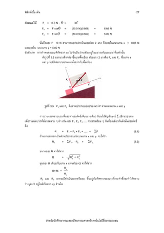 ฟสิกสเบื้องตน                                                                                       27

กําหนดให          F = 10.0 N , θ =          30o
                   Fx = F cosθ =           (10.0 N)(0.866)      =        8.66 N
                   Fy = F sinθ =           (10.0 N)(0.500)      =        5.00 N

            นั่นคือแรง F 10 N สามารถแตกออกเปนแรงยอย 2 แรง คือแรงในแนวแกน x = 8.66 N
และแรงใน แนวแกน y = 5.00 N
ขอสังเกต การกําหนดระบบพิกัดฉาก xy ไมจําเปนวาจะตองอยูในแนวระดับและแนวดิ่งเทานั้น
                ดังรูปที่ 3.5 ออกแรงดึงกลองขึ้นบนพื้นเอียง ดวยแรง 2 แรงคือ Fx และ Fy ซึ่งแกน x
               และ y จะมีทศทางขนานและตั้งฉากกับพื้นเอียง
                              ิ




                    รูปที่ 3.5 Fx และ Fy คือสวนประกอบยอยของแรง F ตามแนวแกน x และ y

            การรวมแรงหลายแรงเพื่อจะหาแรงลัพธเพียงแรงเดียว นิยมใชสญลักษณ Σ (ซิกมา) แทน
                                                                         ั
เพื่อรวมผลบวกที่มีแรงหลาย ๆ คา เชน แรง F1, F2, F3 ..... กระทําพรอม ๆ กันที่จุดเดียวกันดังนั้นแรงลัพธ
คือ
                         R = F1 + F2 + F3 + ..... = ΣF                                               (3.1)
            ถาแยกแรงออกเปนสวนประกอบยอยบนแกน x และ y จะไดวา
                       Rx       = ΣFx , Ry = ΣFy                                                     (3.2)

               ขนาดของ R หาไดจาก
                         R        =      R2 + R2
                                          x    y

               มุมของ R เทียบกับแกน x แทนดวย α หาไดจาก
                                   R
                         tan α = y
                                   Rx
                Ry และ Rx อาจจะมีคาเปนบวกหรือลบ ขึ้นอยูกับทิศทางของแรงที่กระทําซึ่งจะทําใหทราบ
วา มุม α อยูในพิกัดฉาก xy สวนใด




                     สําหรับนักศึกษาคณะสถาปตยกรรมศาสตร/เทคโนโลยีสื่อสารมวลชน
 