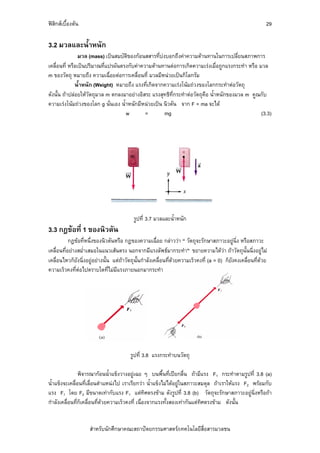 ฟสิกสเบื้องตน                                                                                             29

3.2 มวลและน้ําหนัก
                มวล (mass) เปนสมบัติของกอนสสารที่บงบอกถึงคาความตานทานในการเปลี่ยนสภาพการ
เคลื่อนที่ หรือเปนปริมาณที่แปรผันตรงกับคาความตานทานตอการเกิดความเรงเมื่อถูกแรงกระทํา หรือ มวล
m ของวัตถุ หมายถึง ความเฉื่อยตอการเคลื่อนที่ มวลมีหนวยเปนกิโลกรัม
              น้ําหนัก (Weight) หมายถึง แรงที่เกิดจากความเรงโนมถวงของโลกกระทําตอวัตถุ
ดังนั้น ถาปลอยใหวตถุมวล m ตกลงมาอยางอิสระ แรงสุทธิที่กระทําตอวัตถุคือ น้ําหนักของมวล m คูณกับ
                     ั
ความเรงโนมถวงของโลก g นั่นเอง น้ําหนักมีหนวยเปน นิวตัน จาก F = ma จะได
                                    w        =        mg                                        (3.3)




                                          รูปที่ 3.7 มวลและน้ําหนัก
3.3 กฎขอที่ 1 ของนิวตัน
           กฎขอที่หนึ่งของนิวตันหรือ กฎของความเฉื่อย กลาววา “ วัตถุจะรักษาสภาวะอยูนิ่ง หรือสภาวะ
เคลื่อนที่อยางสม่ําเสมอในแนวเสนตรง นอกจากมีแรงลัพธมากระทํา” ขยายความไดวา ถาวัตถุนั้นนิ่งอยูไม
เคลื่อนไหวก็ยังนิ่งอยูอยางนั้น แตถาวัตถุนั้นกําลังเคลื่อนที่ดวยความเร็วคงที่ (a = 0) ก็ยงคงเคลื่อนที่ดวย
                                                                                             ั
ความเร็วคงที่ตอไปตราบใดที่ไมมีแรงภายนอกมากระทํา




                                         รูปที่ 3.8 แรงกระทําบนวัตถุ

                พิจารณากอนน้ําแข็งวางอยูเฉย ๆ บนพื้นที่เปยกลื่น ถามีแรง F1 กระทําตามรูปที่ 3.8 (a)
น้ําแข็งจะเคลื่อนที่เลื่อนตําแหนงไป เราเรียกวา น้ําแข็งไมไดอยูในสภาวะสมดุล ถาเราใหแรง F2 พรอมกับ
แรง F1 โดย F2 มีขนาดเทากับแรง F1 แตทิศตรงขาม ดังรูปที่ 3.8 (b) วัตถุจะรักษาสภาวะอยูนิ่งหรือถา
กําลังเคลื่อนที่ก็เคลื่อนที่ดวยความเร็วคงที่ เนื่องจากแรงทั้งสองเทากันแตทิศตรงขาม ดังนั้น


                    สําหรับนักศึกษาคณะสถาปตยกรรมศาสตร/เทคโนโลยีสื่อสารมวลชน
 