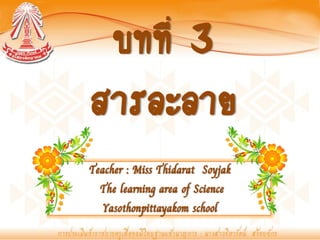 บทที่ 3
สารละลาย
Teacher : Miss Thidarat Soyjak
  The learning area of Science
   Yasothonpittayakom school
 
