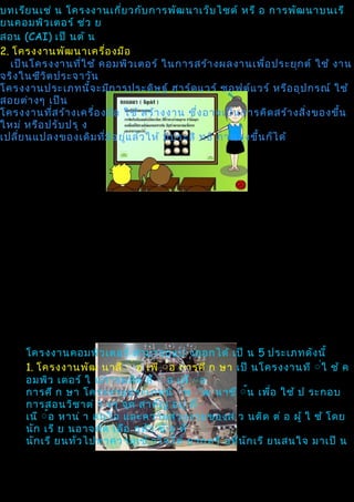 บทเรีย นเช่ น โครงงานเกี่ย วกับ การพัฒ นาเว็บ ไซต์ หรื อ การพัฒ นาบนเรี
ยนคอมพิว เตอร์ ช่ว ย
สอน (CAI) เป็ นต้ น
2. โครงงานพัฒ นาเครื่อ งมือ
  เป็น โครงงานที่ใ ช้ คอมพิว เตอร์ ในการสร้า งผลงานเพือ ประยุก ต์ ใช้ งาน
                                                               ่
จริง ในชีว ิต ประจาวัน
โครงงานประเภทนีจ ะมีก ารประดิษ ฐ์ ฮาร์ด แวร์ ซอฟต์แ วร์ หรือ อุป กรณ์ ใช้
                     ้
สอยต่า งๆ เป็น
โครงงานทีส ร้า งเครือ งมือ ใช้ สร้า งงาน ซึ่ง อาจเป็น การคิด สร้า งสิ่ง ของขึ้น
             ่         ่
ใหม่ หรือ ปรับ ปรุ ง
เปลีย นแปลงของเดิม ทีม ีอ ยู่แ ล้ว ให้ มีป ระสิ ทธิ ภาพสูง ขึ้น ก็ไ ด้
    ่                    ่




     โครงงานคอมพิว เตอร์ สามารถแบ่ งออกได้ เป็ น 5 ประเภทดัง นี้
     1. โครงงานพัฒ นาสื ิ่ อ เพื ิ่อ การศึ ก ษา เป็ นโครงงานที ิ่ใ ช้ ค
     อมพิว เตอร์ ใ นการผลิต สื ิ่ อ เพื ิ่อ
     การศึ ก ษา โครงงานประเภทนี ิ้พ ิัฒ นาขึ ิ้น เพือ ใช้ ป ระกอบ
                                                         ่
     การสอนวิช าต่ า งๆ จุด สาคัญ อยู่ ที่
     เนื ิ้อ หาน่ า สนใจ และความสวยงามของส่ ว นติด ต่ อ ผู้ ใ ช้ โดย
     นัก เรี ย นอาจคัด เลือ กหัว ข้ อ ที่
     นัก เรี ยนทัว ไปทาความเข้ าใจได้ ยากหรื อทีน ัก เรี ยนสนใจ มาเป็ น
                 ่                               ่
 