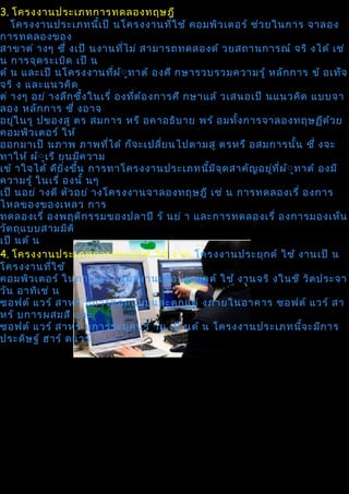 3. โครงงานประเภทการทดลองทฤษฎี
   โครงงานประเภทนีเ ป็ นโครงงานทีใ ช้ คอมพิว เตอร์ ช่ว ยในการ จาลอง
                         ้                  ่
การทดลองของ
สาขาต่ างๆ ซึ่ งเป็ นงานที่ไ ม่ สามารถทดลองด้ วยสถานการณ์ จริ งได้ เช่
น การจุด ระเบิด เป็ น
ต้ น และเป็ นโครงงานทีผ ้ิ ท าต้ องศึ กษารวบรวมความรู้ หลัก การ ข้ อเท็จ
                             ่ ู
จริ ง และแนวคิด
ต่ างๆ อย่ างลึก ซึ้ง ในเรื่ องทีต ้อ งการศึ กษาแล้ วเสนอเป็ นแนวคิด แบบจา
                                 ่
ลอง หลัก การ ซึ่ งอาจ
อยูใ นรู ปของสู ตร สมการ หรื อคาอธิบ าย พร้ อมทัง การจาลองทฤษฏีด ว ย
    ่                                                  ้                    ้
คอมพิว เตอร์ ให้
ออกมาเป็ นภาพ ภาพทีไ ด้ ก็จ ะเปลีย นไปตามสู ตรหรื อสมการนั้น ซึ่ งจะ
                           ่            ่
ทาให้ ผ้ิ เ รี ยนมีค วาม
           ู
เข้ าใจได้ ดีย ิ่ง ขึน การทาโครงงานประเภทนีม จ ุด สาคัญ อยูท ี่ผ ิ ูท าต้ องมี
                     ้                           ้ ี          ่ ้
ความรู้ ในเรื่ องนั้ นๆ
เป็ นอย่ างดี ตัว อย่ างโครงงานจาลองทฤษฎี เช่ น การทดลองเรื่ องการ
ไหลของของเหลว การ
ทดลองเรื่ องพฤติก รรมของปลาปิ รั นย่ า และการทดลองเรื่ องการมองเห็น
วัต ถุแ บบสามมิต ิ
เป็ นต้ น
4. โครงงานประเภทการประยุก ต์ ใช้ งาน โครงงานประยุก ต์ ใช้ งานเป็ น
โครงงานทีใ ช้่
คอมพิว เตอร์ ในการ สร้ างผลงานเพือ ประยุก ต์ ใช้ งานจริ งในชี วิต ประจา
                                          ่
วัน อาทิเ ช่ น
ซอฟต์ แวร์ สาหรั บการออกแบบและตกแต่ งภายในอาคาร ซอฟต์ แวร์ สา
หรั บการผสมสี และ
ซอฟต์ แวร์ สาหรั บการระบุค นร้ าย เป็ นต้ น โครงงานประเภทนีจ ะมีก าร  ้
ประดิษ ฐ์ ฮาร์ ดแวร์
 