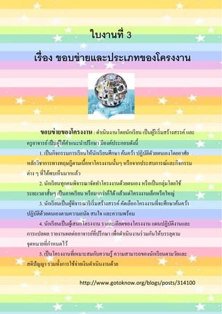 ใบงานที่ 3
   เรื่ อง ขอบข่ ายและประเภทของโครงงาน




      ขอบข่ ายของโครงงาน : ดำเนินงำนโดยนักเรี ยน เป็ นผูริ้ เริ่ มสร้ำงสรรค์ และ
ครู อำจำรย์ เป็ นผูให้คำแนะนำปรึ กษำ มีองค์ประกอบดังนี้
                   ้
       1. เป็ นกิจกรรมกำรเรี ยนให้นกเรี ยนศึกษำ ค้นคว้ำ ปฏิบติดวยตนเองโดยอำศัย
                                        ั                       ั ั
หลักวิชำกำรทำงทฤษฎีตำมเนื้อหำโครงงำนนั้นๆ หรื อจำกประสบกำรณ์และกิจกรรม
ต่ำง ๆ ที่ได้พบเห็นมำกแล้ว
       2. นักเรี ยนทุกคนพิจำรณำจัดทำโครงงำนด้วยตนเอง หรื อเป็ นกลุ่มโดยใช้
ระยะเวลำสั้นๆ เป็ นภำคเรี ยน หรื อมำกว่ำก็ได้ แล้วแต่โครงงำนเล็กหรื อใหญ่
       3. นักเรี ยนเป็ นผูพจำรณำริ เริ่ มสร้ำงสรรค์ คัดเลือกโครงงำนที่จะศึกษำค้นคว้ำ
                            ้ ิ
ปฏิบติดวยตนเองตำมควำมถนัด สนใจ และควำมพร้อม
      ั ้
       4. นักเรี ยนเป็ นผูเ้ สนอโครงงำน รำยละเอียดของโครงงำน แผนปฏิบติงำนและั
กำรแปลผล รำยงำนผลต่ออำจำรย์ที่ปรึ กษำ เพือดำเนินงำนร่ วมกันให้บรรลุตำม
                                                 ่
จุดหมำยที่กำหนดไว้
       5. เป็ นโครงงำนที่เหมำะสมกับควำมรู ้ ควำมสำมำรถของนักเรี ยนตำมวัยและ
สติปัญญำ รวมทั้งกำรใช้จ่ำยเงินดำเนินงำนด้วย

                          http://www.gotoknow.org/blogs/posts/314100
 