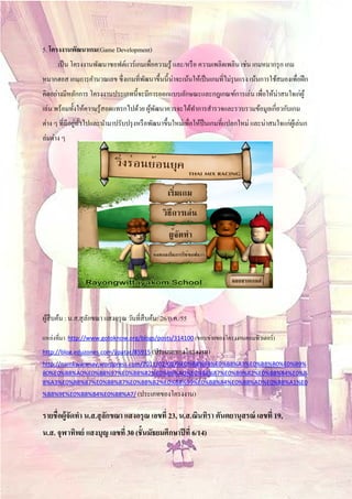5. โครงงานพฒนาเกม(Game Development)
           ั
      เป็ น โครงงานพัฒนาซอฟต์แวร์ เกมเพื่อความรู ้ และ/หรือ ความเพลิดเพลิน เช่น เกมหมากรุก เกม
หมากฮอส เกมการคํานวณเลข ซึ่ งเกมที่พฒนาขึ้นนี้น่าจะเน้นให้เป็ นเกมที่ไม่รุนแรง เน้นการใช้สมองเพื่อฝึ ก
                                    ั
คิดอย่างมีหลักการ โครงงานประเภทนี้จะมีการออกแบบลักษณะและกฎเกณฑ์การเล่น เพื่อให้น่าสนใจเก่ผู้
เล่น พร้อมทั้งให้ความรู ้สอดแทรกไปด้วย ผูพฒนาควรจะได้ทาการสํารวจและรวบรวมข้อมูลเกี่ยวกับเกม
                                         ้ ั          ํ
               ่ ั่
ต่าง ๆ ที่มีอยูทวไปและนํามาปรับปรุ งหรื อพัฒนาขึ้นใหม่เพื่อให้ป็นเกมที่แปลกใหม่ และน่าสนใจแก่ผเู ้ ล่นก
ล่มต่าง ๆ




ผสืบคน : น.ส.สุ ลกขณา แสงอรุ ณ วันที่สืบค้น: 26/ก.ค./55
 ู้ ้            ั

   ่
แหลงที่มา   http://www.gotoknow.org/blogs/posts/314100 (ขอบข่ายของโครงงานคอมพิวเตอร์ )

http://blog.eduzones.com/jipatar/85915 (ประเภทของโครงงาน)
http://namkwanmay.wordpress.com/2011/02/08/%E0%B8%9B%E0%B8%A3%E0%B8%B0%E0%B9%
80%E0%B8%A0%E0%B8%97%E0%B8%82%E0%B8%AD%E0%B8%87%E0%B9%82%E0%B8%84%E0%B
8%A3%E0%B8%87%E0%B8%87%E0%B8%B2%E0%B8%99%E0%B8%84%E0%B8%AD%E0%B8%A1%E0
%B8%9E%E0%B8%B4%E0%B8%A7/ (ประเภทของโครงงาน)


รายชื่อผู้จัดทํา น.ส.สุลกขณา แสงอรุณ เลขที่ 23, น.ส.ณินทิรา ตันตยานุสรณ์ เลขที่ 19,
                        ั
น.ส. จุฬาทพย์ แสงบุญ เลขที่ 30 (ชั้นมัธยมศึกษาปี ที่ 6/14)
          ิ
 