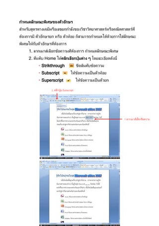 กาหนดลักษณะพิเศษของตัวอักษร
สาหรับสูตรทางเคมีหรือเลขยกกาลังของวิชาวิทยาศาสตร์หรือคณิตศาสตร์ที่
ต้องการมี ตัวอักษรยก หรือ ตัวห้อย ก็สามารถกาหนดได้ดวยการใส่ลกษณะ
                                                   ้        ั
พิเศษให้กบตัวอักษรทีตองการ
         ั          ่ ้
     1. ลากเมาส์เลือกข้อความทีตองการ กาหนดลักษณะพิเศษ
                               ้
     2. ทีแท็บ Home ให้คลิกเลือกปุ่ มต่าง ๆ โดยละเอียดดังนี้
          ่
            Strikthrough                   ขีดส้นทับข้อความ
            Subscript                ให้ขอความเป็ นตัวห้อย
                                          ้
            Superscript                    ให้ขอความเป็ นตัวยก
                                                ้

                   2. คลิกปุ่ ม Subscript




                                                                  1 ลากเมาส์เลือกข้ อความ
                                                                  ทีตองการ
                                                                    ่้
 