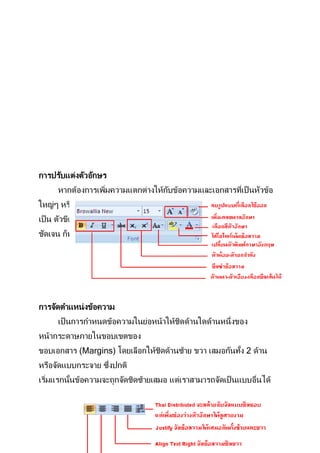การปรับแต่งตัวอักษร
     หากต้องการเพิมความแตกต่างให้กบข้อความและเอกสารทีเป็ นหัวข้อ
                  ่               ั                  ่
ใหญ่ๆ หรือ ประโยคทีตองการเน้นให้ชดเจน ดูน่าสนใจ สามารถกาหนดให้
                   ่ ้           ั
เป็ น ตัวขีดเส้นใต้ ตัวหนา หรือตัวเอียง หรือต้องการเพิมสีสนข้อความให้
                                                      ่   ั
ชัดเจน ก็ทาได้ดวยการใส่สี ใส่ไฮไลท์ให้กบข้อความเหล่านัน
               ้                       ั             ้




การจัดตาแหน่ งข้อความ
     เป็ นการกาหนดข้อความในย่อหน้าให้ชดด้านใดด้านหนึ่งของ
                                      ิ
หน้ากระดาษภายในขอบเขตของ
ขอบเอกสาร (Margins) โดยเลือกให้ชดด้านซ้าย ขวา เสมอกันทัง 2 ด้าน
                                ิ                     ้
                   ่
หรือจัดแบบกระจาย ซึงปกติ
เริมแรกนันข้อความจะถูกจัดชิดซ้ายเสมอ แต่เราสามารถจัดเป็ นแบบอืนได้
   ่    ้                                                     ่
 