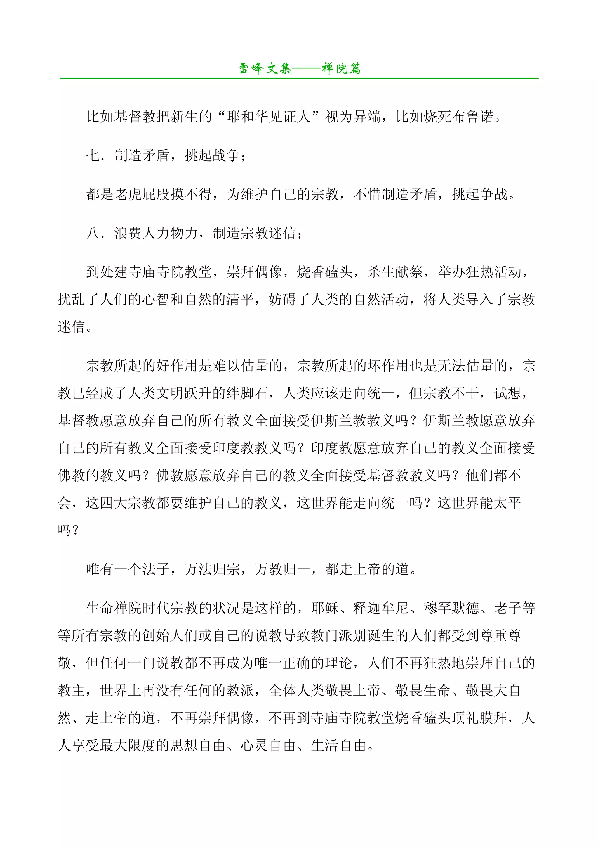 雪峰文集——禅院篇
¯¯¯¯¯¯¯¯¯¯¯¯¯¯¯¯¯¯¯¯¯¯¯¯¯¯¯¯¯¯¯¯¯¯¯¯¯¯¯¯¯¯¯¯¯¯¯¯¯¯¯¯¯¯¯¯¯¯¯¯¯¯¯¯¯¯¯¯

     比如基督教把新生的“耶和华见证人”视为异端，比如烧死布鲁诺。

     七．制造矛盾，挑起战争；

     都是老虎屁股摸不得，为维护自己的宗教，不惜制造矛盾，挑起争战。

     八．浪费人力物力，制造宗教迷信；

     到处建寺庙寺院教堂，崇拜偶像，烧香磕头，杀生献祭，举办狂热活动，
扰乱了人们的心智和自然的清平，妨碍了人类的自然活动，将人类导入了宗教
迷信。

     宗教所起的好作用是难以估量的，宗教所起的坏作用也是无法估量的，宗
教已经成了人类文明跃升的绊脚石，人类应该走向统一，但宗教不干，试想，
基督教愿意放弃自己的所有教义全面接受伊斯兰教教义吗？伊斯兰教愿意放弃
自己的所有教义全面接受印度教教义吗？印度教愿意放弃自己的教义全面接受
佛教的教义吗？佛教愿意放弃自己的教义全面接受基督教教义吗？他们都不
会，这四大宗教都要维护自己的教义，这世界能走向统一吗？这世界能太平
吗？

     唯有一个法子，万法归宗，万教归一，都走上帝的道。

     生命禅院时代宗教的状况是这样的，耶稣、释迦牟尼、穆罕默德、老子等
等所有宗教的创始人们或自己的说教导致教门派别诞生的人们都受到尊重尊
敬，但任何一门说教都不再成为唯一正确的理论，人们不再狂热地崇拜自己的
教主，世界上再没有任何的教派，全体人类敬畏上帝、敬畏生命、敬畏大自
然、走上帝的道，不再崇拜偶像，不再到寺庙寺院教堂烧香磕头顶礼膜拜，人
人享受最大限度的思想自由、心灵自由、生活自由。
 