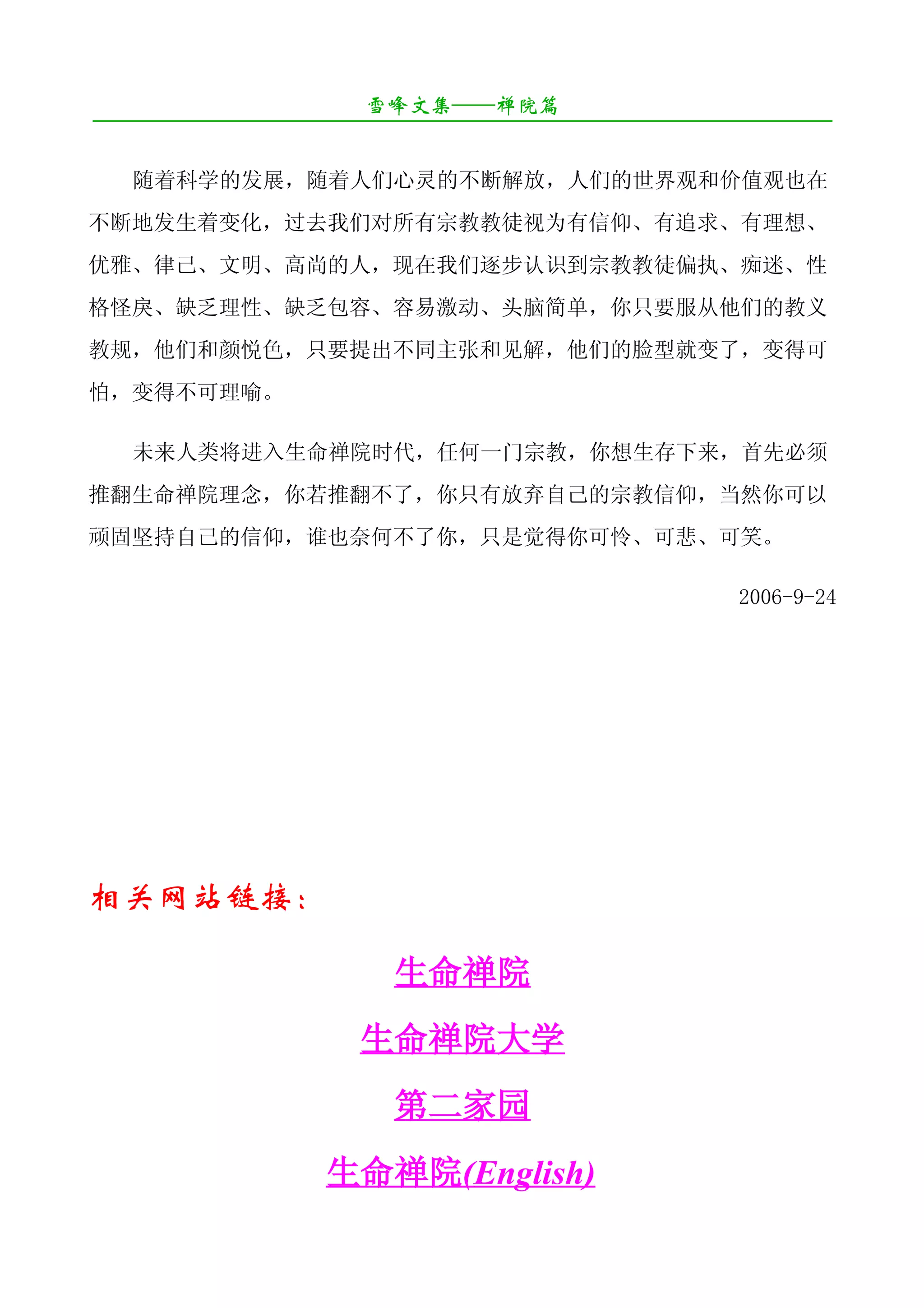 雪峰文集——禅院篇
¯¯¯¯¯¯¯¯¯¯¯¯¯¯¯¯¯¯¯¯¯¯¯¯¯¯¯¯¯¯¯¯¯¯¯¯¯¯¯¯¯¯¯¯¯¯¯¯¯¯¯¯¯¯¯¯¯¯¯¯¯¯¯¯¯¯¯¯

   随着科学的发展，随着人们心灵的不断解放，人们的世界观和价值观也在
不断地发生着变化，过去我们对所有宗教教徒视为有信仰、有追求、有理想、
优雅、律己、文明、高尚的人，现在我们逐步认识到宗教教徒偏执、痴迷、性
格怪戾、缺乏理性、缺乏包容、容易激动、头脑简单，你只要服从他们的教义
教规，他们和颜悦色，只要提出不同主张和见解，他们的脸型就变了，变得可
怕，变得不可理喻。

   未来人类将进入生命禅院时代，任何一门宗教，你想生存下来，首先必须
推翻生命禅院理念，你若推翻不了，你只有放弃自己的宗教信仰，当然你可以
顽固坚持自己的信仰，谁也奈何不了你，只是觉得你可怜、可悲、可笑。

                                                           2006-9-24




相关网站链接：

                           生命禅院
                        生命禅院大学
                           第二家园
                     生命禅院(English)
 