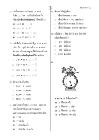 2                                      คณิตศาสตร ป.3
38. แมซื้อกระดุมราคาโหลละ 38 บาท               42. เชือกเสนใดสั้นที่สุด
    ถาซื้อ 22 โหล แมตองจายเงินเทาไร            1) เชือกสีแดงยาว 1 เมตร
    เขียนเปนประโยคสัญลักษณ ไดตามขอใด            2) เชือกสีเขียวยาว 192 เซนติเมตร
    1) 38 × 22 =                                    3) เชือกสีน้ําเงินยาว 195 มิลลิเมตร
    2) 38 + 22 =                                    4) เชือกสีมวงยาว 1 เมตร 98 เซนติเมตร
    3) 38 + 22 + 12 =                           43. แจวมีนม 1 ลิตร ดืมไป 250 มิลลิลิตร
                                                                      ่
    4) 38 × 22 × 12 =                               แจวเหลือนมเทาไร
39. แมมีสมโอ 525 ผล แบงใหลูก 5 คน คนละ
                                                   1) 249 มิลลิลิตร
    เทา ๆ กัน ลูกนําสมโอไปขายราคาผลละ             2) 251 มิลลิลิตร
    35 บาท ถาขายหมดลูกจะไดเงินคนละกีบาท
                                        ่           3) 750 มิลลิลิตร
    เขียนเปนประโยคสัญลักษณ ไดตามขอใด            4) 1,250 มิลลิลิตร
   1) (525 × 5) × 35 =
                                                44.
   2) (525   ÷ 5) × 35     =
   3)   (525 ÷ 5) ÷ 35     =
   4)   (525 × 5) ÷ 35     =                                          0
                                                                 5         1
40. ขอใดตอไปนี้ถูกตอง
                                                                 4        2
   1) 56,071 < 56,009                                                 3
    2) 90,099 > 90,119
   3) 80,809 > 80,089
    4) 42,036 < 40,399                                จากภาพ ปลามีน้ําหนักเทาไร
                                                      1) 2 กิโลกรัม ครึง
                                                                       ่
41. มะมวงผลหนึ่งหนัก 350 กรัม มะละกอ
                                                      2) 2 กิโลกรัม 7 กรัม
    ผลหนึ่งหนักเปนสองเทาของมะมวง
                                                      3) 2 กิโลกรัม 70 กรัม
    มะมวงและมะละกอหนักรวมกันเปนเทาไร
                                                      4) 2 กิโลกรัม 700 กรัม
    1) 7 ขีด
    2) 7 ขีดครึ่ง
    3) 1 กิโลกรัมครึ่ง
    4) 1 กิโลกรัม 50 กรัม
 