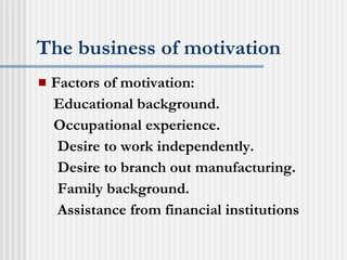 The business of motivation Factors of motivation: Educational background. Occupational experience. Desire to work independently. Desire to branch out manufacturing. Family background. Assistance from financial institutions 