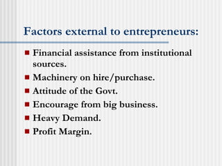 Factors external to entrepreneurs:   Financial assistance from institutional sources. Machinery on hire/purchase. Attitude of the Govt. Encourage from big business. Heavy Demand. Profit Margin. 