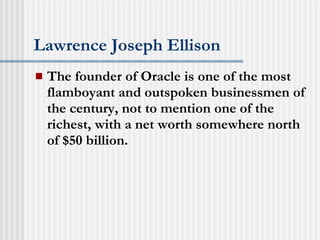 Lawrence Joseph Ellison The founder of Oracle is one of the most flamboyant and outspoken businessmen of the century, not to mention one of the richest, with a net worth somewhere north of $50 billion.   