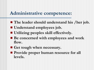 Administrative competence: The leader should understand his /her job. Understand employees job. Utilizing peoples skill effectively. Be concerned with employees and work flow. Get tough when necessary. Provide proper human resource for all levels. 