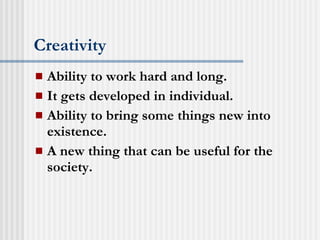 Creativity Ability to work hard and long. It gets developed in individual. Ability to bring some things new into existence. A new thing that can be useful for the society. 