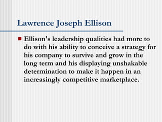Lawrence Joseph Ellison Ellison's leadership qualities had more to do with his ability to conceive a strategy for his company to survive and grow in the long term and his displaying unshakable determination to make it happen in an increasingly competitive marketplace.  