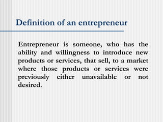 Definition of an entrepreneur Entrepreneur is someone, who has the ability and willingness to introduce new products or services, that sell, to a market where those products or services were previously either unavailable or not desired. 