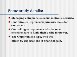 Some study details: Managing entrepreneurs :chief motive is security. Innovative entrepreneurs: primarily looks for excitement. Controlling entrepreneurs who become entrepreneurs to fulfill their desire for power. The Opportunistic type, who was driven by expectations of financial gain, 