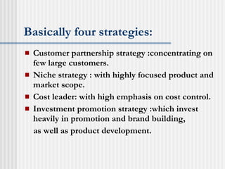 Basically four strategies: Customer partnership strategy :concentrating on few large customers. Niche strategy : with highly focused product and market scope. Cost leader: with high emphasis on cost control. Investment promotion strategy :which invest heavily in promotion and brand building, as well as product development. 