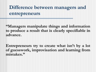 Difference between managers and entrepreneurs “ Managers manipulate things and information to produce a result that is clearly specifiable in advance. Entrepreneurs try to create what isn’t by a lot of guesswork, improvisation and learning from mistakes.”  